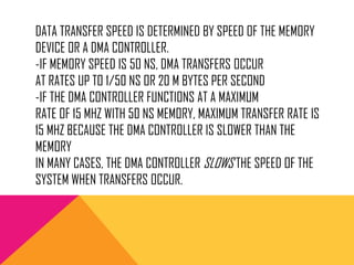 DATA TRANSFER SPEED IS DETERMINED BY SPEED OF THE MEMORY
DEVICE OR A DMA CONTROLLER.
-IF MEMORY SPEED IS 50 NS, DMA TRANSFERS OCCUR
AT RATES UP TO 1/50 NS OR 20 M BYTES PER SECOND
-IF THE DMA CONTROLLER FUNCTIONS AT A MAXIMUM
RATE OF 15 MHZ WITH 50 NS MEMORY, MAXIMUM TRANSFER RATE IS
15 MHZ BECAUSE THE DMA CONTROLLER IS SLOWER THAN THE
MEMORY
IN MANY CASES, THE DMA CONTROLLER SLOWS THE SPEED OF THE
SYSTEM WHEN TRANSFERS OCCUR.
 