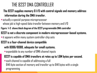 THE 8237 DMA CONTROLLER
The 8237 supplies memory & I/O with control signals and memory address
information during the DMA transfer.
actually a special-purpose microprocessor
whose job is high-speed data transfer between memory and I/O
Figure 1–3 shows block diagram of the 8237 programmable DMA controller
8237 is not a discrete component in modern microprocessor-based systems.
it appears within many system controller chip sets
8237 is a four-channel device compatible
with 8086/8088, adequate for small systems.
expandable to any number of DMA channel inputs
8237 is capable of DMA transfers at rates up to 1.6M bytes per second.
each channel is capable of addressing a full
64K-byte section of memory and transfer up to 64K bytes with a single
programming
 