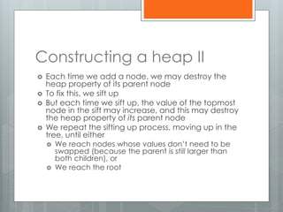 Constructing a heap II
 Each time we add a node, we may destroy the
heap property of its parent node
 To fix this, we sift up
 But each time we sift up, the value of the topmost
node in the sift may increase, and this may destroy
the heap property of its parent node
 We repeat the sifting up process, moving up in the
tree, until either
 We reach nodes whose values don’t need to be
swapped (because the parent is still larger than
both children), or
 We reach the root
 