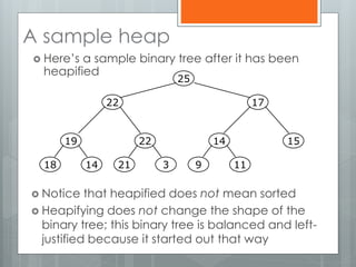 A sample heap
 Here’s a sample binary tree after it has been
heapified
 Notice that heapified does not mean sorted
 Heapifying does not change the shape of the
binary tree; this binary tree is balanced and left-
justified because it started out that way
19
1418
22
321
14
119
15
25
1722
 