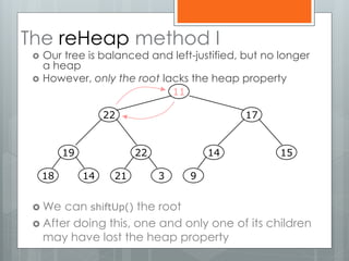 The reHeap method I
 Our tree is balanced and left-justified, but no longer
a heap
 However, only the root lacks the heap property
 We can shiftUp() the root
 After doing this, one and only one of its children
may have lost the heap property
19
1418
22
321
14
9
15
1722
11
 