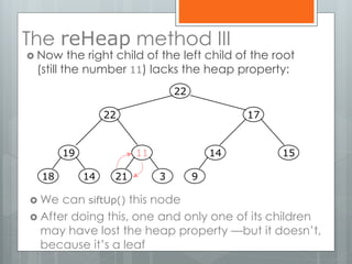 The reHeap method III
 Now the right child of the left child of the root
(still the number 11) lacks the heap property:
 We can siftUp() this node
 After doing this, one and only one of its children
may have lost the heap property —but it doesn’t,
because it’s a leaf
19
1418
11
321
14
9
15
1722
22
 