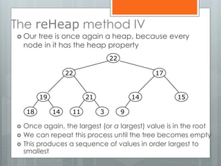 The reHeap method IV
 Our tree is once again a heap, because every
node in it has the heap property
 Once again, the largest (or a largest) value is in the root
 We can repeat this process until the tree becomes empty
 This produces a sequence of values in order largest to
smallest
19
1418
21
311
14
9
15
1722
22
 