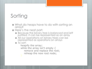 Sorting
 What do heaps have to do with sorting an
array?
 Here’s the neat part:
 Because the binary tree is balanced and left
justified, it can be represented as an array
 All our operations on binary trees can be
represented as operations on arrays
 To sort:
heapify the array;
while the array isn’t empty {
remove and replace the root;
reheap the new root node;
}
 