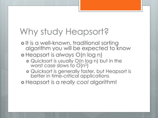 Why study Heapsort?
 It is a well-known, traditional sorting
algorithm you will be expected to know
 Heapsort is always O(n log n)
 Quicksort is usually O(n log n) but in the
worst case slows to O(n2)
 Quicksort is generally faster, but Heapsort is
better in time-critical applications
 Heapsort is a really cool algorithm!
 