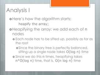 Analysis I
Here’s how the algorithm starts:
heapify the array;
Heapifying the array: we add each of n
nodes
 Each node has to be sifted up, possibly as far as
the root
Since the binary tree is perfectly balanced,
sifting up a single node takes O(log n) time
 Since we do this n times, heapifying takes
n*O(log n) time, that is, O(n log n) time
 