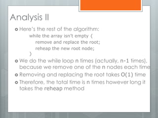 Analysis II
 Here’s the rest of the algorithm:
while the array isn’t empty {
remove and replace the root;
reheap the new root node;
}
 We do the while loop n times (actually, n-1 times),
because we remove one of the n nodes each time
 Removing and replacing the root takes O(1) time
 Therefore, the total time is n times however long it
takes the reheap method
 