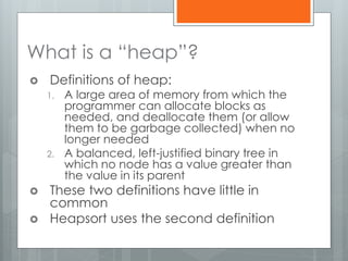 What is a “heap”?
 Definitions of heap:
1. A large area of memory from which the
programmer can allocate blocks as
needed, and deallocate them (or allow
them to be garbage collected) when no
longer needed
2. A balanced, left-justified binary tree in
which no node has a value greater than
the value in its parent
 These two definitions have little in
common
 Heapsort uses the second definition
 