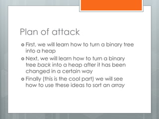 Plan of attack
 First, we will learn how to turn a binary tree
into a heap
 Next, we will learn how to turn a binary
tree back into a heap after it has been
changed in a certain way
 Finally (this is the cool part) we will see
how to use these ideas to sort an array
 