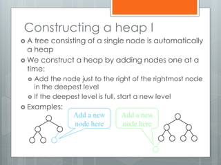 Constructing a heap I
 A tree consisting of a single node is automatically
a heap
 We construct a heap by adding nodes one at a
time:
 Add the node just to the right of the rightmost node
in the deepest level
 If the deepest level is full, start a new level
 Examples:
Add a new
node here
Add a new
node here
 