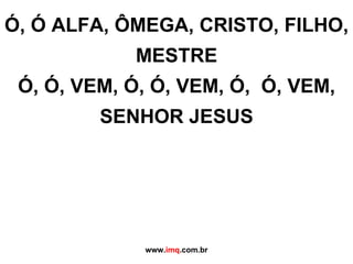 Ó, Ó ALFA, ÔMEGA, CRISTO, FILHO, MESTRE Ó, Ó, VEM, Ó, Ó, VEM, Ó,  Ó, VEM, SENHOR JESUS www. imq .com.br 