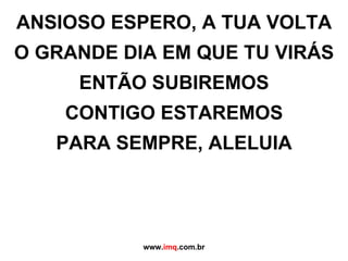 ANSIOSO ESPERO, A TUA VOLTA O GRANDE DIA EM QUE TU VIRÁS ENTÃO SUBIREMOS CONTIGO ESTAREMOS PARA SEMPRE, ALELUIA www. imq .com.br 