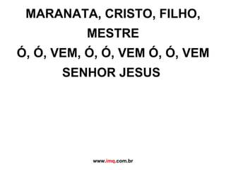 MARANATA, CRISTO, FILHO, MESTRE Ó, Ó, VEM, Ó, Ó, VEM Ó, Ó, VEM SENHOR JESUS  www. imq .com.br 