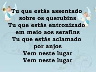 Tu que estás assentado
sobre os querubins
Tu que estás entronizado
em meio aos serafins
Tu que estás aclamado
por anjos
Vem neste lugar
Vem neste lugar
 