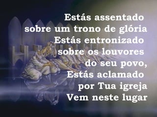 Estás assentado
sobre um trono de glória
Estás entronizado
sobre os louvores
do seu povo,
Estás aclamado
por Tua igreja
Vem neste lugar
 