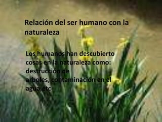 Relación del ser humano con la naturalezaLos humanos han descubierto cosas en la naturaleza como: destrucción de arboles, contaminación en el agua,etc