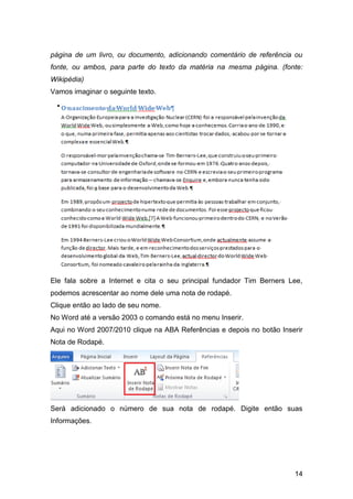 página de um livro, ou documento, adicionando comentário de referência ou
fonte, ou ambos, para parte do texto da matéria na mesma página. (fonte:
Wikipédia)
Vamos imaginar o seguinte texto.




Ele fala sobre a Internet e cita o seu principal fundador Tim Berners Lee,
podemos acrescentar ao nome dele uma nota de rodapé.
Clique então ao lado de seu nome.
No Word até a versão 2003 o comando está no menu Inserir.
Aqui no Word 2007/2010 clique na ABA Referências e depois no botão Inserir
Nota de Rodapé.




Será adicionado o número de sua nota de rodapé. Digite então suas
Informações.




                                                                       14
 
