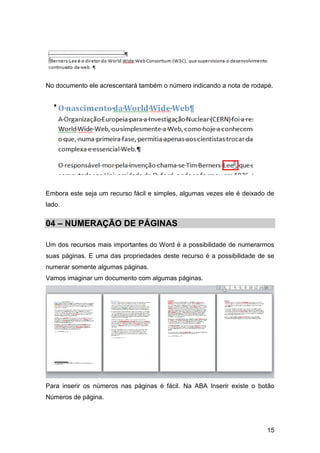 No documento ele acrescentará também o número indicando a nota de rodapé.




Embora este seja um recurso fácil e simples, algumas vezes ele é deixado de
lado.


04 – NUMERAÇÃO DE PÁGINAS

Um dos recursos mais importantes do Word é a possibilidade de numerarmos
suas páginas. E uma das propriedades deste recurso é a possibilidade de se
numerar somente algumas páginas.
Vamos imaginar um documento com algumas páginas.




Para inserir os números nas páginas é fácil. Na ABA Inserir existe o botão
Números de página.




                                                                        15
 