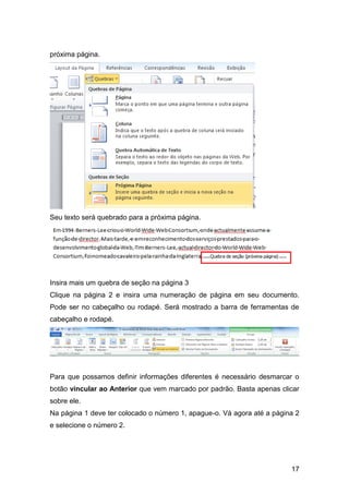 próxima página.




Seu texto será quebrado para a próxima página.




Insira mais um quebra de seção na página 3
Clique na página 2 e insira uma numeração de página em seu documento.
Pode ser no cabeçalho ou rodapé. Será mostrado a barra de ferramentas de
cabeçalho e rodapé.




Para que possamos definir informações diferentes é necessário desmarcar o
botão vincular ao Anterior que vem marcado por padrão. Basta apenas clicar
sobre ele.
Na página 1 deve ter colocado o número 1, apague-o. Vá agora até a página 2
e selecione o número 2.




                                                                        17
 