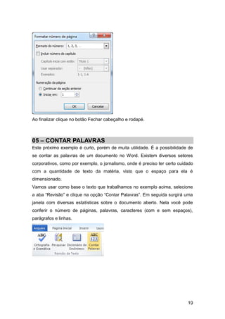 Ao finalizar clique no botão Fechar cabeçalho e rodapé.



05 – CONTAR PALAVRAS
Este próximo exemplo é curto, porém de muita utilidade. É a possibilidade de
se contar as palavras de um documento no Word. Existem diversos setores
corporativos, como por exemplo, o jornalismo, onde é preciso ter certo cuidado
com a quantidade de texto da matéria, visto que o espaço para ela é
dimensionado.
Vamos usar como base o texto que trabalhamos no exemplo acima, selecione
a aba “Revisão” e clique na opção “Contar Palavras”. Em seguida surgirá uma
janela com diversas estatísticas sobre o documento aberto. Nela você pode
conferir o número de páginas, palavras, caracteres (com e sem espaços),
parágrafos e linhas.




                                                                           19
 