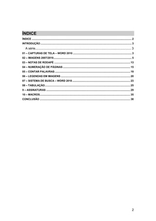 ÍNDICE
ÍNDICE .......................................................................................................................................... 2
INTRODUÇÃO .............................................................................................................................. 3
    A série............................................................................................................. 3
01 – CAPTURAS DE TELA – WORD 2010 ................................................................................. 3
02 – IMAGENS 2007/2010 ............................................................................................................ 5
03 – NOTAS DE RODAPÉ ......................................................................................................... 13
04 – NUMERAÇÃO DE PÁGINAS ............................................................................................. 15
05 – CONTAR PALAVRAS ........................................................................................................ 19
06 – LEGENDAS EM IMAGENS ................................................................................................ 20
07 – SISTEMA DE BUSCA – WORD 2010 ................................................................................ 23
08 – TABULAÇÃO ...................................................................................................................... 25
9 – ASSINATURAS .................................................................................................................... 29
10 – MACROS............................................................................................................................. 35
CONCLUSÃO ............................................................................................................................. 38




                                                                                                                                                2
 