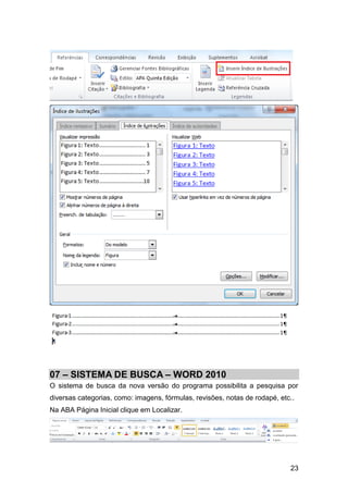 07 – SISTEMA DE BUSCA – WORD 2010
O sistema de busca da nova versão do programa possibilita a pesquisa por
diversas categorias, como: imagens, fórmulas, revisões, notas de rodapé, etc..
Na ABA Página Inicial clique em Localizar.




                                                                            23
 