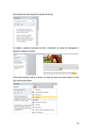 Será aberta do lado esquerdo a janela de busca.




Ao digitar a palavra buscada ele trás o resultado na caixa de navegação e
destaca a palavra no texto.




Você pode também refinar a busca. Ao lado da caixa de busca clique na seta
que aponta para baixo.




                                                                       24
 