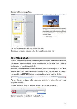 Selecione Elementos gráficos.




Ele lista todas as páginas que contém imagens.
É possível consultar: tabelas, notas de rodapé marcações, etc.



08 – TABULAÇÃO
É muito comum ao se montar um texto e precisar separa em blocos a utilização
de tabelas. Mas em alguns casos o recurso de tabulação é mais rápido e
pratico para se criar blocos de texto.
No Word para se trabalhar com tabulações é preciso ter as réguas na tela. Nas
versões até a 2003, caso não estejam na tela, você pode chama-las através do
menu exibir. No 2007/2010 clique em seu botão no canto superior direito.


Ao se chamar a réguas são mostrados também os elementos de recuo
esquerdo e direito.
No lado esquerdo superior aparece também o botão de tabulação.




Conforme se clica no botão ele muda de forma.



                                                                           25
 