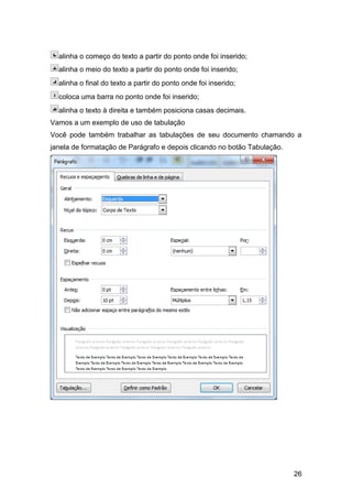alinha o começo do texto a partir do ponto onde foi inserido;
  alinha o meio do texto a partir do ponto onde foi inserido;
  alinha o final do texto a partir do ponto onde foi inserido;
  coloca uma barra no ponto onde foi inserido;
  alinha o texto à direita e também posiciona casas decimais.
Vamos a um exemplo de uso de tabulação
Você pode também trabalhar as tabulações de seu documento chamando a
janela de formatação de Parágrafo e depois clicando no botão Tabulação.




                                                                          26
 
