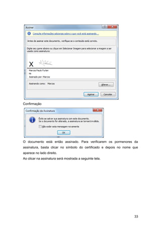 Confirmação




O documento está então assinado. Para verificarem os pormenores da
assinatura, basta clicar no símbolo do certificado e depois no nome que
aparece no lado direito.
Ao clicar na assinatura será mostrada a seguinte tela.




                                                                    33
 