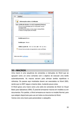 10 – MACROS
Uma macro é uma sequência de comandos e instruções do Word que se
agrupam como um único comando com o objetivo de executar uma tarefa
automaticamente. As macros servem para otimizar tarefas repetitivas e
rotineiras. Os passos aqui mostrados devem ser executados no Word 2003,
sendo que no 2007 segue a mesma ideia, mudando pouca coisa.
O Word grava uma macro como uma série de comandos do Word no Visual
Basic para Aplicativos (VBA). É possível armazenar macros em modelos ou em
documentos. Por padrão, o Word armazena as macros no modelo Normal, para
que estejam disponíveis para uso em todos os documentos do Word.
Vamos criar uma macro para personalizar o cabeçalho.




                                                                       35
 