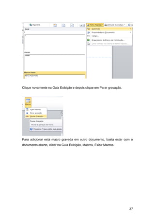 Clique novamente na Guia Exibição e depois clique em Parar gravação.




Para adicionar esta macro gravada em outro documento, basta estar com o
documento aberto, clicar na Guia Exibição, Macros, Exibir Macros.




                                                                       37
 