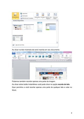 Ao clicar na tela mostrada ela será inserida em seu documento.




Podemos também recortar apenas uma parte da imagem.
Ao clicar sobre botão Instantâneo você pode clicar na opção recorte de tela.
Quer permitira a você recortar apenas uma parte de qualquer tela e colar no
Word.




                                                                               4
 