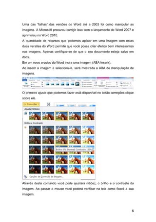 Uma das “falhas” das versões do Word até a 2003 foi como manipular as
imagens. A Microsoft procurou corrigir isso com o lançamento do Word 2007 e
aprimorou no Word 2010.
A quantidade de recursos que podemos aplicar em uma imagem com estas
duas versões do Word permite que você possa criar efeitos bem interessantes
nas imagens. Apenas certifique-se de que o seu documento esteja salvo em
docx.
Em um novo arquivo do Word insira uma imagem (ABA Inserir).
Ao inserir a imagem e selecioná-la, será mostrada a ABA de manipulação de
imagens.




O primeiro ajuste que podemos fazer está disponível no botão correções clique
sobre ele.




Através deste comando você pode ajustara nitidez, o brilho e o contraste da
imagem. Ao passar o mouse você poderá verificar na tela como ficará a sua
imagem.




                                                                           6
 