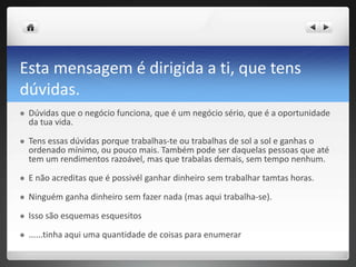 Esta mensagem é dirigida a ti, que tens 
dúvidas. 
 Dúvidas que o negócio funciona, que é um negócio sério, que é a oportunidade 
da tua vida. 
 Tens essas dúvidas porque trabalhas-te ou trabalhas de sol a sol e ganhas o 
ordenado mínimo, ou pouco mais. Também pode ser daquelas pessoas que até 
tem um rendimentos razoável, mas que trabalas demais, sem tempo nenhum. 
 E não acreditas que é possivél ganhar dinheiro sem trabalhar tamtas horas. 
 Ninguém ganha dinheiro sem fazer nada (mas aqui trabalha-se). 
 Isso são esquemas esquesitos 
 ......tinha aqui uma quantidade de coisas para enumerar 
 