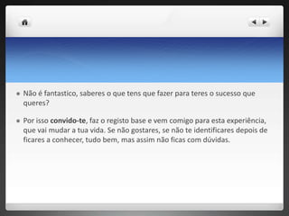  Não é fantastico, saberes o que tens que fazer para teres o sucesso que 
queres? 
 Por isso convido-te, faz o registo base e vem comigo para esta experiência, 
que vai mudar a tua vida. Se não gostares, se não te identificares depois de 
ficares a conhecer, tudo bem, mas assim não ficas com dúvidas. 
 