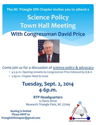 The 
NC 
Triangle 
SfN 
Chapter 
invites 
you 
to 
attend 
a 
Science 
Policy 
Town 
Hall 
Meeting 
With 
Congressman 
David 
Price 
Come 
join 
us 
for 
a 
discussion 
of 
science 
policy 
& 
advocacy 
* 4-­‐5 
p.m.: 
Opening 
remarks 
by 
Congressman 
Price 
followed 
by 
Q 
& 
A 
* 5-­‐6p.m.: 
Chapter 
Meet 
& 
Greet 
Tuesday, 
Sept. 
2, 
2014 
Research 
Triangle 
Park, 
NC 
27709 
Seating 
is 
limited 
Please 
RSVP 
to 
4-­‐6p.m. 
RTP 
Headquarters 
12 
Davis 
Drive 
TriangleSfNchapter@gmail.com 
