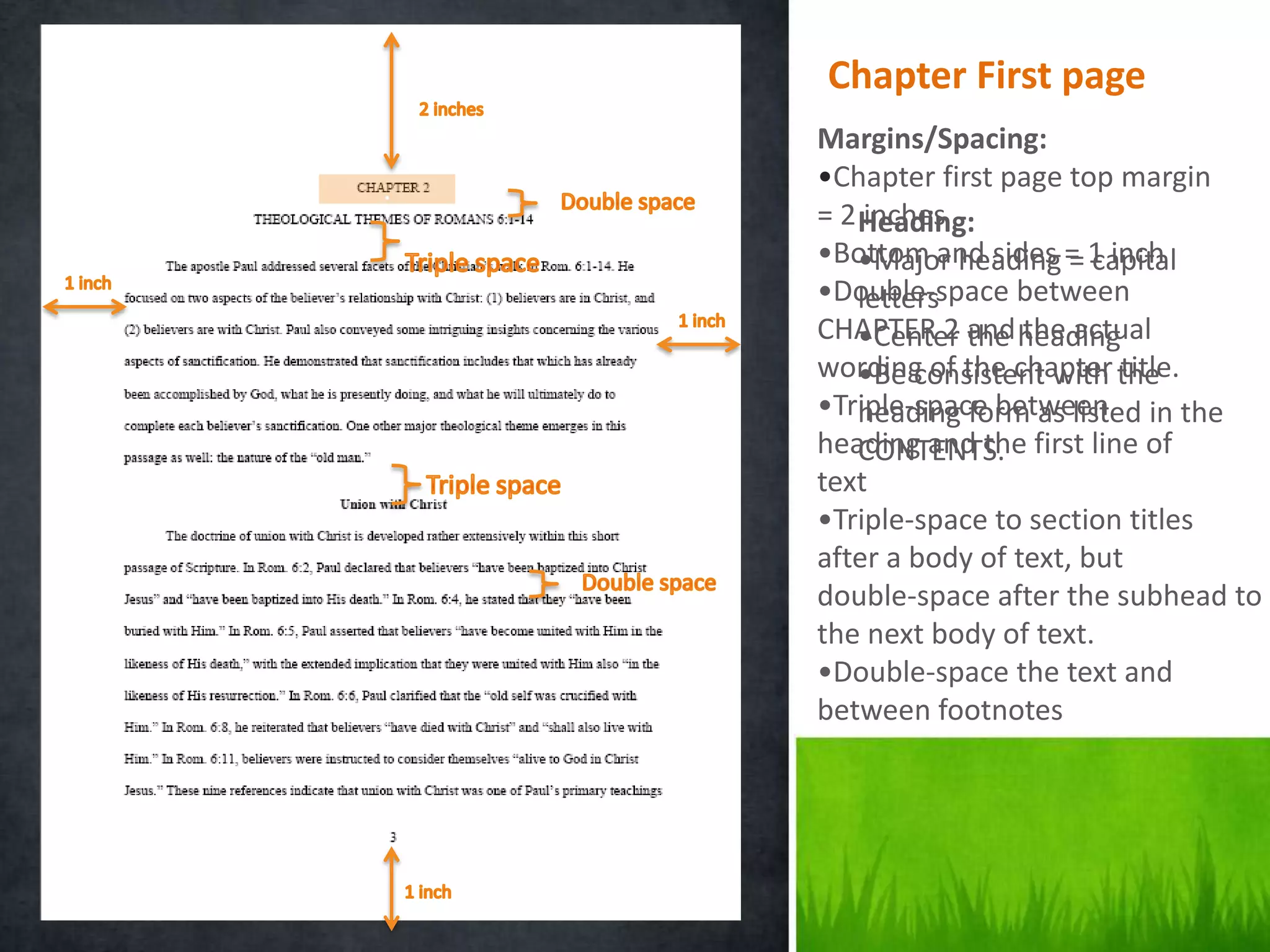 Chapter First page
    Margins/Spacing:
.   •Chapter first page top margin
    = 2 Heading:
         inches
    •Bottom and sides = 1 inch
        •Major heading = capital
    •Double-space between
        letters
    CHAPTER 2 and heading
        •Center the the actual
    wording of the chapter the
        •Be consistent with title.
    •Triple-space between in the
        heading form as listed
    heading and the first line of
        CONTENTS.
    text
    •Triple-space to section titles
    after a body of text, but
    double-space after the subhead to
    the next body of text.
    •Double-space the text and
    between footnotes
 