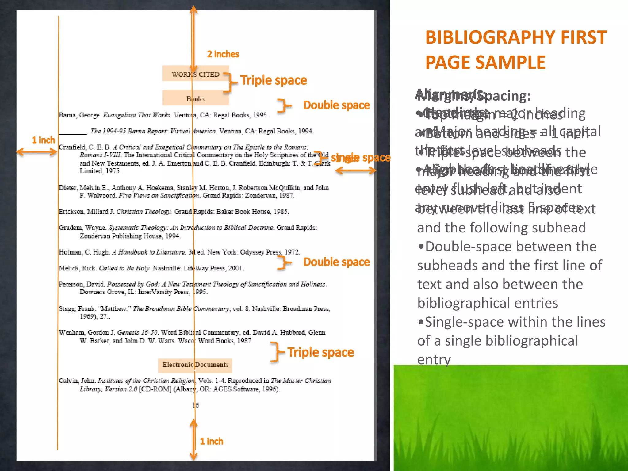 BIBLIOGRAPHY FIRST
     PAGE SAMPLE
    Alignment:
    Margins/Spacing:
      Headings:
    •Center the major heading
    •Top margin = 2 inches
    •Bottom heading = = 1capital
      •Major and sides all inch
    and
      letters
    the first level subheads the
    •Triple-space between
    •Align the first headline first
      •Subheads = and the style
    major heading line of each
    entry subhead and also
    level flush left, but indent
    any runover lines line of text
    between the last 5 spaces
    and the following subhead
    •Double-space between the
    subheads and the first line of
    text and also between the
    bibliographical entries
    •Single-space within the lines
    of a single bibliographical
.   entry
 