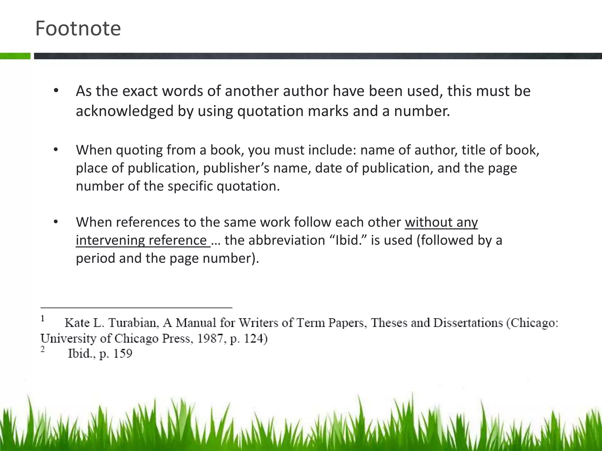 Footnote

 • As the exact words of another author have been used, this must be
   acknowledged by using quotation marks and a number.

 •   When quoting from a book, you must include: name of author, title of book,
     place of publication, publisher’s name, date of publication, and the page
     number of the specific quotation.

 •   When references to the same work follow each other without any
     intervening reference … the abbreviation “Ibid.” is used (followed by a
     period and the page number).
 