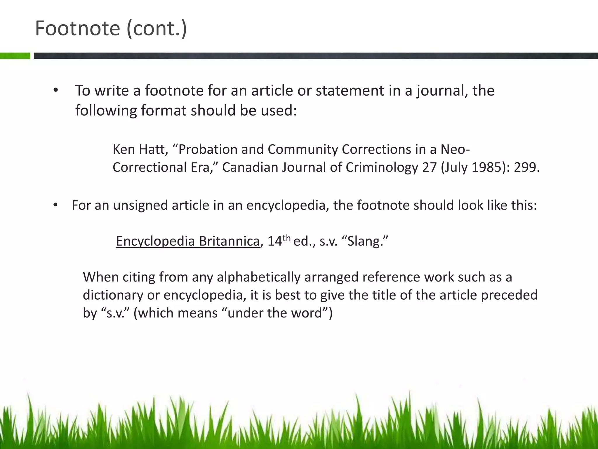 Footnote (cont.)

 • To write a footnote for an article or statement in a journal, the
   following format should be used:

           Ken Hatt, “Probation and Community Corrections in a Neo-
           Correctional Era,” Canadian Journal of Criminology 27 (July 1985): 299.

 • For an unsigned article in an encyclopedia, the footnote should look like this:

           Encyclopedia Britannica, 14th ed., s.v. “Slang.”

      When citing from any alphabetically arranged reference work such as a
      dictionary or encyclopedia, it is best to give the title of the article preceded
      by “s.v.” (which means “under the word”)
 