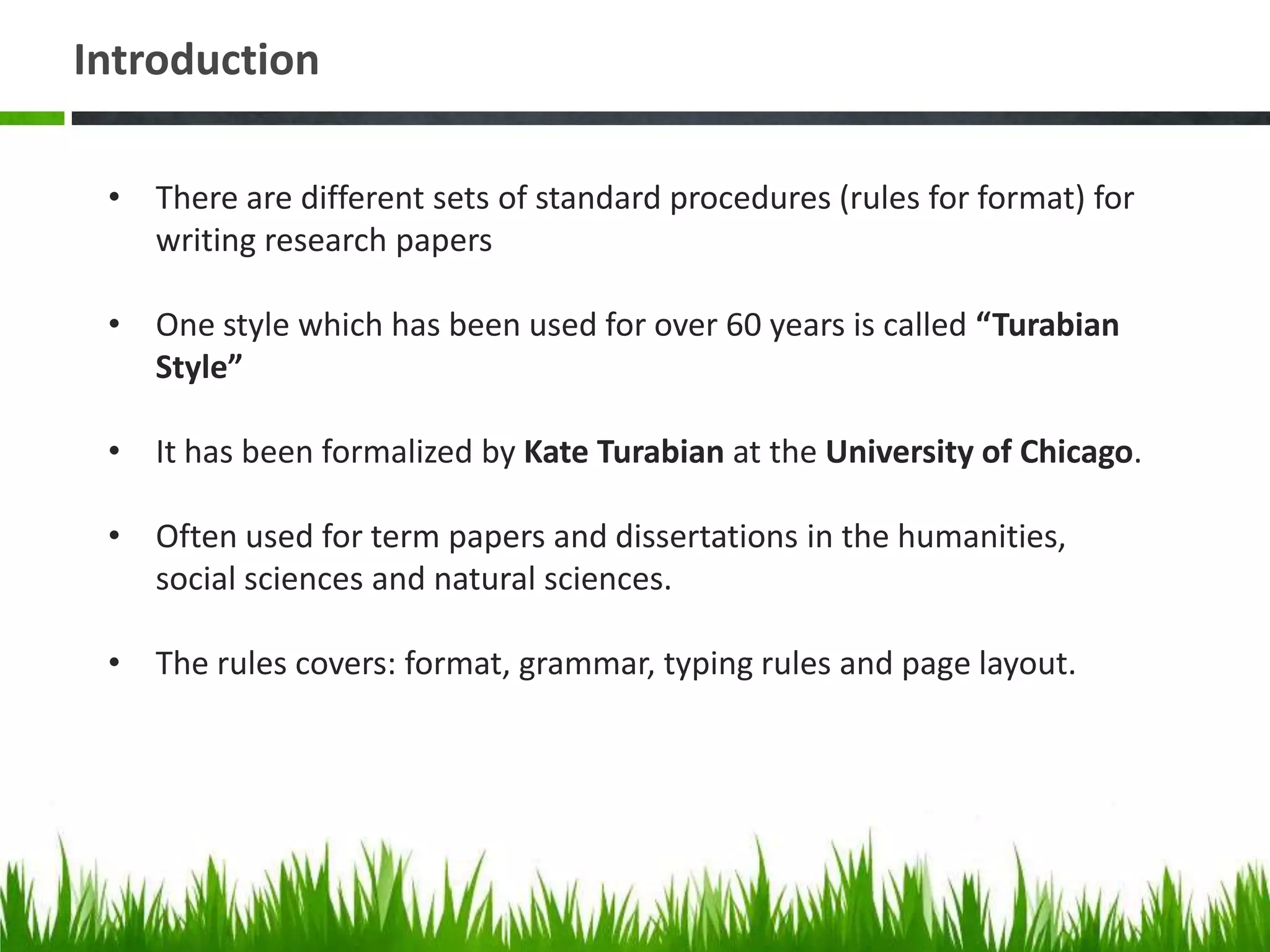 Introduction

 • There are different sets of standard procedures (rules for format) for
   writing research papers

 • One style which has been used for over 60 years is called “Turabian
   Style”

 • It has been formalized by Kate Turabian at the University of Chicago.

 • Often used for term papers and dissertations in the humanities,
   social sciences and natural sciences.

 • The rules covers: format, grammar, typing rules and page layout.
 