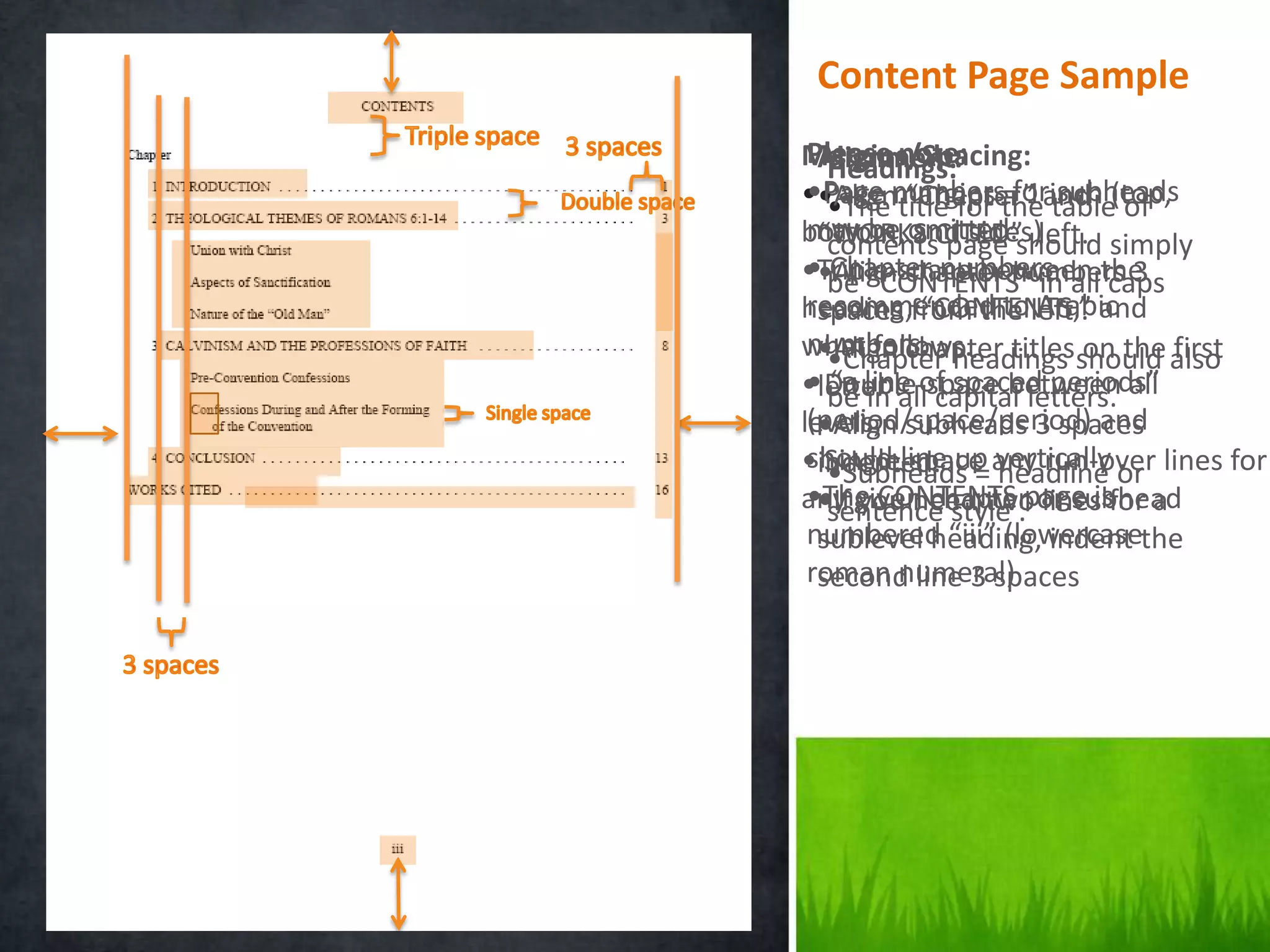 Content Page Sample
 Please note:
Margins/Spacing:
  Alignment:
   Headings:
 •Page numbers=forinch of
   •The “Chapter” subheads
••Alignmargins theand (top,
   Page title for 1 table
bottom, omitted.should simply
 may be and sides)left.
  “WORKS CITED”
   contents page
 ••Align chapter numbers 3
   Chapter numbers
•Triple-space between the
   be “CONTENTS” in all caps
 recommended to Arabic
heading,from the left . and
  spaces “CONTENTS,”
 numbers. headings on the first
what follows. titlesshould also
  •Align chapter
   •Chapter
 • Double-space between
   be line of spaced periods”
   “a in
•letter .all capital letters. all
 (period/space/period) and
levels, subheads 3 spaces
  •Align
•indented. up any run-over lines for
 should line = vertically or
   Single-space headline .
   •Subheads
 •The CONTENTS .page isfor a
any given chapter or subhead
  •If you need two lines
   sentence style
 numbered “iii” (lowercasethe
  sublevel heading, indent
 roman numeral)
  second line 3 spaces
 
