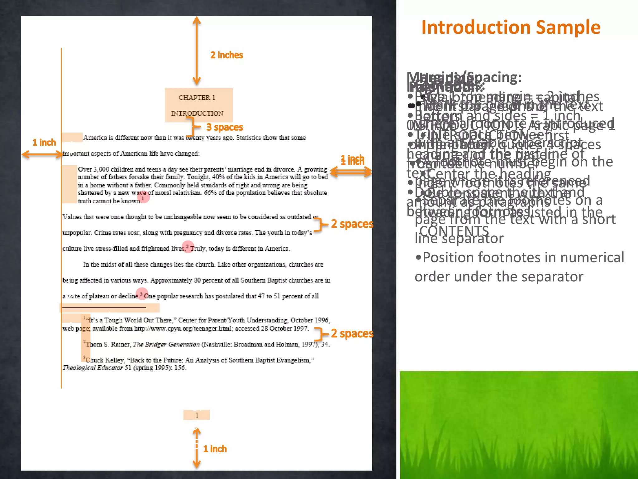 Introduction Sample

.            Margins/Spacing:
                Heading:
               Footnotes:
             Indention:
              Pagination:
0            •Page 1 the place in= 2 inches
               •Mark top margin capital
                •Major heading = the
              •The first page of the text
             •Indent paragraphs of the text
0            •Bottom and sides = 1 inch
                letters
             0.5 inch a footnote Arabic page 1
              INTRODUCTION is is introduced
               where
.            •Triple-space between
                •INTRODUCTION = first
              of thean Arabic superscript
               with paper
             •Indent block quotes 4 spaces
5            heading and the paper on the
               •A the of
                chapter        first line of
             fromfootnotenumber
              •Center the must begin
.            text where it is referenced
                •Center the heading
               page
             •Indent footnotes the same
5            •Double-space the text and a
                •Be consistent with the
               •Separate the footnotes on
             amount as paragraphs
             between footnoteslisted in the
               page from the as with a short
                heading form text
                CONTENTS
               line separator
.             •Position footnotes in numerical
0             order under the separator
0
    .
.
5
.
5
        .0
        0.
        5.
         5
 