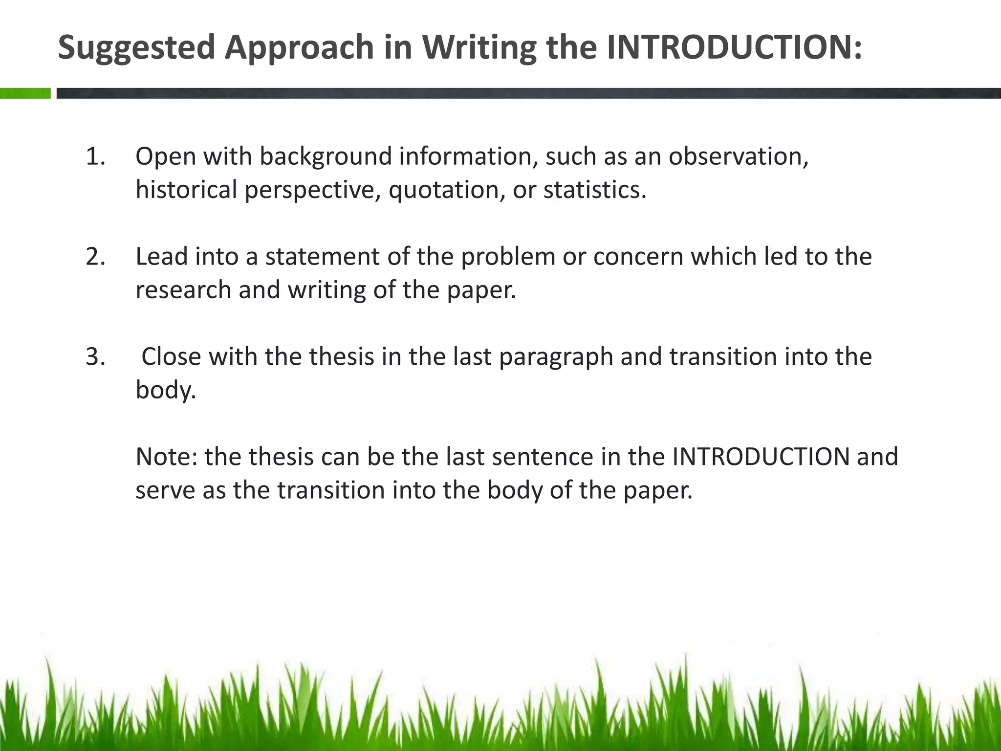 Suggested Approach in Writing the INTRODUCTION:

 1.   Open with background information, such as an observation,
      historical perspective, quotation, or statistics.

 2.   Lead into a statement of the problem or concern which led to the
      research and writing of the paper.

 3.   Close with the thesis in the last paragraph and transition into the
      body.

      Note: the thesis can be the last sentence in the INTRODUCTION and
      serve as the transition into the body of the paper.
 