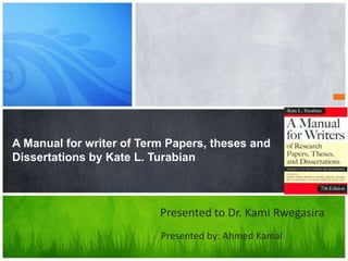 A Manual for writer of Term Papers, theses and
Dissertations by Kate L. Turabian



                          Presented to Dr. Kami Rwegasira
                          Presented by: Ahmed Kamal
 