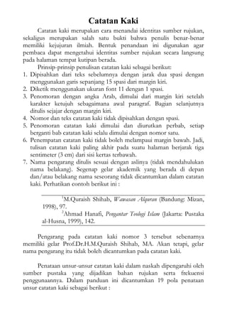 Catatan Kaki
Catatan kaki merupakan cara menandai identitas sumber rujukan,
sekaligus merupakan salah satu bukti bahwa penulis benar-benar
memiliki kejujuran ilmiah. Bentuk penandaan ini digunakan agar
pembaca dapat mengetahui identitas sumber rujukan secara langsung
pada halaman tempat kutipan berada.
Prinsip-prinsip penulisan catatan kaki sebagai berikut:
1. Dipisahkan dari teks sebelumnya dengan jarak dua spasi dengan
menggunakan garis sepanjang 15 spasi dari margin kiri.
2. Diketik menggunakan ukuran font 11 dengan 1 spasi.
3. Penomoran dengan angka Arab, dimulai dari margin kiri setelah
karakter ketujuh sebagaimana awal paragraf. Bagian selanjutnya
ditulis sejajar dengan margin kiri.
4. Nomor dan teks catatan kaki tidak dipisahkan dengan spasi.
5. Penomoran catatan kaki dimulai dan diurutkan perbab, setiap
berganti bab catatan kaki selalu dimulai dengan nomor satu.
6. Penempatan catatan kaki tidak boleh melampaui margin bawah. Jadi,
tulisan catatan kaki paling akhir pada suatu halaman berjarak tiga
sentimeter (3 cm) dari sisi kertas terbawah.
7. Nama pengarang ditulis sesuai dengan aslinya (tidak mendahulukan
nama belakang). Segenap gelar akademik yang berada di depan
dan/atau belakang nama seseorang tidak dicantumkan dalam catatan
kaki. Perhatikan contoh berikut ini :
1
M.Quraish Shihab, Wawasan Alquran (Bandung: Mizan,
1998), 97.
2
Ahmad Hanafi, Pengantar Teologi Islam (Jakarta: Pustaka
al-Husna, 1999), 142.
Pengarang pada catatan kaki nomor 3 tersebut sebenarnya
memiliki gelar Prof.Dr.H.M.Quraish Shihab, MA. Akan tetapi, gelar
nama pengarang itu tidak boleh dicantumkan pada catatan kaki.
Penataan unsur-unsur catatan kaki dalam naskah dipengaruhi oleh
sumber pustaka yang dijadikan bahan rujukan serta frekuensi
penggunaannya. Dalam panduan ini dicantumkan 19 pola penataan
unsur catatan kaki sebagai berikut :
 