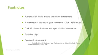 Footnotes
 Put quotation marks around the author’s statement.
 Place cursor at the end of your reference. Click “References”
 Click AB 1 insert footnote and input citation information.
 Font size 10 pt.
 Example for footnote 1
1 Philip Bell, Bright Earth: Art and The Invention of Color (New York: Farrar,
Straus and Giroux, 2001), 140.
Developed by: Jacqueline Griffin
 