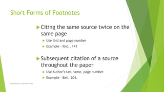 Short Forms of Footnotes
 Citing the same source twice on the
same page
 Use Ibid and page number
 Example - Ibid., 141
 Subsequent citation of a source
throughout the paper
 Use Author’s last name, page number
 Example - Bell, 204.
Developed by: Jacqueline Griffin
 