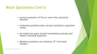 Block Quotations Cont’d
 A prose quotation of five or more lines should be
blocked.
 A blocked quotation does not get enclosed in quotation
marks.
 An single line space should immediately precede and
follow a blocked quotation.
 Blocked quotations are indented .5” from both
margins.
Developed by: Jacqueline Griffin
 